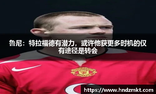 鲁尼：特拉福德有潜力，或许他获更多时机的仅有途径是转会
